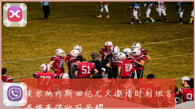 埃尔纳内斯回忆尤文邀请时刻坦言渴望赢得欧冠荣耀